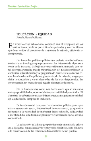Workshop - Espacios Crisis Desafios




	        EDUCACIÓN - EQUIDAD
	        Pamela Alvarado Álvarez


E  n Chile la crisis educacional comenzó con el reemplazo de las
   instituciones públicas por entidades privadas y mercantilistas
que han tenido el propósito de aumentar la eficacia, eficiencia y
competencia.

	       Por tanto, las políticas públicas en materia de educación se
sustentan en ideologías que promueven los intereses de algunos a
costa de la mayoría. La bajísima carga tributaria, mercado con to-
tal desregularización, más la minimización del Estado conllevan la
exclusión, estratificación y segregación de clases. De esta forma re-
emplaza la educación pública, promoviendo la privada, sesgo que
daña la educación y va en desmedro de los más desposeídos. En
consecuencia, un mercado que regula el sistema educativo.

	       No es fundamento, como nos hacen creer, que el mercado
entrega posibilidades, oportunidades y accesibilidad para todos. El
aumento de cobertura y mayor infraestructura no garantiza calidad
en la educación, tampoco la inclusión.

	       Es fundamental recuperar la educación pública para que
exista integración social, intercultural, interterritorial, ya que ésta
responde a la necesidad de mantener lazos cohesión, solidaridad
e identidad. De esta forma se promueve el desarrollo social de una
comunidad.

	       La educación es la base que permite tener una mirada crítica
de la sociedad, con ideas nuevas y proyectos colectivos. Esto conlleva
a la construcción de las relaciones democráticas de un pueblo.

                                      36
 