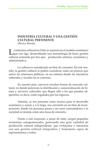 Workshop - Espacios Crisis Desafios




	      INDUSTRIA CULTURAL Y UNA GESTIÓN
	      CULTURAL PERTINENTE
	      Mónica Morales


L   a industria cultural en Chile se sustenta en el modelo económico
    que nos rige, desarrollando una metodología de hacer gestión
cultural sostenida por tres ejes: producción artística, económica y
administrativa.

	        La cultura es considerada un bien de consumo. En este sen-
tido, la gestión cultural se podría considerar como un proceso que
activa las relaciones públicas, en un sistema donde las iniciativas
culturales y sociales no se conectan.

	       En nuestro país, conviven muchas formas de mercado cul-
tural, en donde potencian la distribución y comercialización de bi-
enes y servicios culturales, que llegan sólo a los que pueden ad-
quirirlos, es decir, están regulados por los ingresos.

	      Además, se nos presenta como recurso para el desarrollo
económico y social, y a la larga, nos convierte en un bien de incor-
poración, donde las personas pasan a ser unos consumidores y la
sociedad se maneja como una masa de consumo.

	      Frente a este escenario, a pesar de todo, surgen pequeñas
economías autogestionadas, generando una gran cantidad de
producción cultural independiente, que evoluciona e interactúa
con una gestión cultural integradora y humanista capaz de
representarnos a todos.



                                 37
 