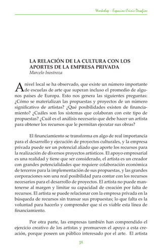 Workshop - Espacios Crisis Desafios




	      LA RELACIÓN DE LA CULTURA CON LOS 			
	      APORTES DE LA EMPRESA PRIVADA
	      Marcelo Inostroza


A    nivel local se ha observado, que existe un número importante
     de escuelas de arte que superan incluso el promedio de algu-
nos países de Europa. Esto nos genera las siguientes preguntas:
¿Cómo se materializan las propuestas y proyectos de un número
significativo de artistas? ¿Qué posibilidades existen de financia-
miento? ¿Cuáles son los sistemas que colaboran con este tipo de
propuestas? ¿Cuál es el análisis necesario que debe hacer un artista
para obtener los recursos que le permitan ejecutar sus obras?

	        El financiamiento se transforma en algo de real importancia
para el desarrollo y ejecución de proyectos culturales, y la empresa
privada puede ser un potencial aliado que aporte los recursos para
la realización de diversos proyectos artísticos. El apoyo empresarial
es una realidad y tiene que ser considerado, el artista es un creador
con grandes potencialidades que requiere colaboración económica
de terceros para la implementación de sus propuestas, y las grandes
corporaciones son una real posibilidad para contar con los recursos
necesarios para el desarrollo de proyectos. El artista no puede man-
tenerse al margen y limitar su capacidad de creación por falta de
recursos. El artista se puede relacionar con la empresa privada en la
búsqueda de recursos sin transar sus propuestas; lo que falta es la
voluntad para hacerlo y comprender que sí es viable esta línea de
financiamiento.

	       Por otra parte, las empresas también han comprendido el
ejercicio creativo de los artistas y promueven el apoyo a esta cre-
ación, porque poseen un público interesado por el arte. El artista

                                 39
 