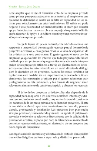Workshop - Espacios Crisis Desafios

debe aceptar que existe el financiamiento de la empresa privada
como primer paso para avanzar en esta materia, el auspicio es una
realidad, la debilidad se centra en la falta de capacidad de los ar-
tistas para relacionarse con estas instituciones. El artista no pude
negarse a esta posibilidad de financiamiento; el creer que solicitar
apoyo financiero es transar su obra es un prejuicio que sólo lo limita
en su accionar. El apoyo a la cultura constituye una excelente inver-
sión para la empresa privada.

	       Surge la figura de gestor cultural, entendiéndola como una
respuesta a la necesidad de conseguir recursos para el desarrollo de
proyectos artísticos y, en algunos casos, a la falta de capacidad de
los artistas para auto gestionarse. El gestor genera el nexo con las
empresas ya que a éstas les interesa que todo proyecto cultural sea
mediado por un profesional que garantice una adecuada interpre-
tación de los proyectos artísticos a través de planteamientos de ob-
jetivos concretos, transformándolo en un canal directo de diálogo
para la ejecución de los proyectos. Aunque las obras tiendan a ser
rupturistas, esto no debe ser un impedimento para acceder a finan-
ciamientos, las estrategias a utilizar por el gestor adquieren gran
protagonismo en este momento, y las formas de negociar serán
relevantes al momento de cerrar un auspicio y obtener los recursos.

	       El éxito de los proyectos artístico-culturales depende de la
capacidad para adaptarse a los diferentes cambios internos y exter-
nos que se producen en el medio, hoy es fundamental considerar
los recursos de la empresa privada para financiar proyectos. El arte
es un sistema abierto que está constantemente creando, persua-
diendo, provocando y desafiando. Los proyectos bien planteados
siempre perduran, trascendiendo y siendo un aporte al público ob-
servador y todo ello se relaciona directamente con la calidad de la
producción artística, aspecto que hace la diferencia al momento de
gestionar recursos exitosamente, en desmedro de un proyecto que
no es capaz de financiarse.

Las organizaciones culturales y colectivas más exitosas son aquellas
que están dirigidas en forma separada y distintiva para cada


                                      40
 