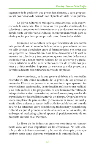 Workshop - Espacios Crisis Desafios

segmento de la población que pretenden alcanzar, y cuya propues-
ta está posicionada de acuerdo con el punto de vista de su público.
	
	       La oferta cultural es más que la obra artística; es la experi-
encia de la audiencia. Por lo tanto los tres grandes desafíos de los
colectivos y proyectos artísticos es innovar y explorar en los campos
donde existe un valor social-cultural, encontrar un mercado para su
oferta y optar por la empresa privada como financiador viable.
	
	       El mundo de la cultura tiene que vincularse de una forma
más profunda con el mundo de la economía, para ello es necesa-
rio salir de esta disociación entre el financiamiento y el creer que
los proyectos se mercantilizan. Una falsa dicotomía en la cual se
mueven los colectivos y sus proyectos, que en muchos de los casos
les impide ver y tomar nuevos rumbos. En los colectivos y agrupa-
ciones artísticas se debe aunar criterios en vez de dividir, los ges-
tores y artistas se deben imponer para encarar grandes proyectos y
llevarlos adelante con el financiamiento de empresas.

	       Arte y producto, es lo que genera el debate y la confusión;
entender el arte como resultado de la praxis de los artistas es
necesario. El error se genera en el momento en que aparecen in-
terpretaciones equivocadas, la producción artística es una realidad
y no resta méritos a las propuestas, es una herramienta válida de
interpretación a nivel de marketing cultural, concepto que se ha ido
expandiendo y desarrollando a través del tiempo. Originalmente se
usaba simplemente para mostrar y comunicar la acción cultural y
atraía sólo a quienes ya tenían inclinación favorable hacia el mundo
de arte. La diferencia entre el marketing tradicional y el marketing
cultural, es que el primero apuesta al aumento de las ventas, sin
embargo, el marketing cultural apunta al posicionamiento de un
producto cultural en el mercado.

	      La línea de las industrias creativas constituye un compo-
nente cada vez más importante en las economías. No sólo con-
tribuye al crecimiento económico y la creación de empleo, sino que
también actúa como elemento vehicular en la transmisión de la


                                  41
 