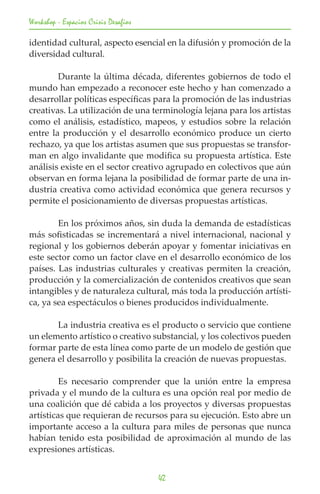 Workshop - Espacios Crisis Desafios

identidad cultural, aspecto esencial en la difusión y promoción de la
diversidad cultural.

	       Durante la última década, diferentes gobiernos de todo el
mundo han empezado a reconocer este hecho y han comenzado a
desarrollar políticas específicas para la promoción de las industrias
creativas. La utilización de una terminología lejana para los artistas
como el análisis, estadístico, mapeos, y estudios sobre la relación
entre la producción y el desarrollo económico produce un cierto
rechazo, ya que los artistas asumen que sus propuestas se transfor-
man en algo invalidante que modifica su propuesta artística. Este
análisis existe en el sector creativo agrupado en colectivos que aún
observan en forma lejana la posibilidad de formar parte de una in-
dustria creativa como actividad económica que genera recursos y
permite el posicionamiento de diversas propuestas artísticas.

	       En los próximos años, sin duda la demanda de estadísticas
más sofisticadas se incrementará a nivel internacional, nacional y
regional y los gobiernos deberán apoyar y fomentar iniciativas en
este sector como un factor clave en el desarrollo económico de los
países. Las industrias culturales y creativas permiten la creación,
producción y la comercialización de contenidos creativos que sean
intangibles y de naturaleza cultural, más toda la producción artísti-
ca, ya sea espectáculos o bienes producidos individualmente.

	      La industria creativa es el producto o servicio que contiene
un elemento artístico o creativo substancial, y los colectivos pueden
formar parte de esta línea como parte de un modelo de gestión que
genera el desarrollo y posibilita la creación de nuevas propuestas.

	        Es necesario comprender que la unión entre la empresa
privada y el mundo de la cultura es una opción real por medio de
una coalición que dé cabida a los proyectos y diversas propuestas
artísticas que requieran de recursos para su ejecución. Esto abre un
importante acceso a la cultura para miles de personas que nunca
habían tenido esta posibilidad de aproximación al mundo de las
expresiones artísticas.


                                      42
 
