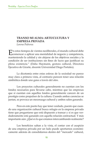 Workshop - Espacios Crisis Desafios




	        TRANSO MI ALMA: ARTE/CULTURA Y
	        EMPRESA PRIVADA
	        Lorena Pedreros


E   n estos tiempos de vientos neoliberales, el mundo cultural debe
    comenzar a aplicar una mentalidad de negocio y competencia,
manteniendo la calidad y sin alejarse de los objetivos sociales y la
condición de ser instituciones sin fines de lucro que justifican su
plena existencia.” (Dalia Haymann, gestora cultural, Directora
Ejecutiva de Girarte, docente Universidad Diego Portales).

	      La dicotomía entre estas esferas de la sociedad no parece
muy clara a primera vista, al contrario parecen tener una relación
simbiótica donde uno gana a través del otro.

	       Los proyectos culturales generalmente no cuentan con los
fondos necesarios para llevarse cabo, mientras que las empresas
que sí cuentan con aquellos fondos generalmente carecen de un
prestigio como propulsor de la cultura. Cuando ambas carencias se
juntan, se provoca un mecenazgo cultural y ambos salen ganando.

	      Pero en este punto hay que tener cuidado, puesto que cuan-
do una organización cultural busca refugio en la empresa privada
tiene que preguntarse que está dispuesto a transar y si es que ver-
daderamente está ganando con aquella relación contractual. Y más
importante aún: ¿Qué es lo que estamos intercambiando realmente?

	     Los beneficios saltan a la vista, el contar con el auspicio
de una empresa privada por un lado puede aportarnos económi-
camente además de consolidarnos dentro del “mercado” cultural,

                                      44
 