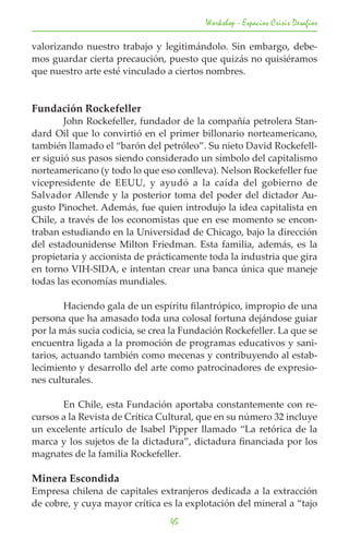 Workshop - Espacios Crisis Desafios

valorizando nuestro trabajo y legitimándolo. Sin embargo, debe-
mos guardar cierta precaución, puesto que quizás no quisiéramos
que nuestro arte esté vinculado a ciertos nombres.


Fundación Rockefeller
	       John Rockefeller, fundador de la compañía petrolera Stan-
dard Oil que lo convirtió en el primer billonario norteamericano,
también llamado el “barón del petróleo”. Su nieto David Rockefell-
er siguió sus pasos siendo considerado un símbolo del capitalismo
norteamericano (y todo lo que eso conlleva). Nelson Rockefeller fue
vicepresidente de EEUU, y ayudó a la caída del gobierno de
Salvador Allende y la posterior toma del poder del dictador Au-
gusto Pinochet. Además, fue quien introdujo la idea capitalista en
Chile, a través de los economistas que en ese momento se encon-
traban estudiando en la Universidad de Chicago, bajo la dirección
del estadounidense Milton Friedman. Esta familia, además, es la
propietaria y accionista de prácticamente toda la industria que gira
en torno VIH-SIDA, e intentan crear una banca única que maneje
todas las economías mundiales.

	       Haciendo gala de un espíritu filantrópico, impropio de una
persona que ha amasado toda una colosal fortuna dejándose guiar
por la más sucia codicia, se crea la Fundación Rockefeller. La que se
encuentra ligada a la promoción de programas educativos y sani-
tarios, actuando también como mecenas y contribuyendo al estab-
lecimiento y desarrollo del arte como patrocinadores de expresio-
nes culturales.

	      En Chile, esta Fundación aportaba constantemente con re-
cursos a la Revista de Crítica Cultural, que en su número 32 incluye
un excelente artículo de Isabel Pipper llamado “La retórica de la
marca y los sujetos de la dictadura”, dictadura financiada por los
magnates de la familia Rockefeller.

Minera Escondida
Empresa chilena de capitales extranjeros dedicada a la extracción
de cobre, y cuya mayor crítica es la explotación del mineral a “tajo
                                 45
 