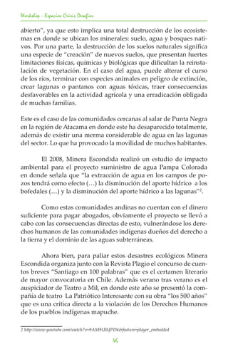 Workshop - Espacios Crisis Desafios

abierto”, ya que esto implica una total destrucción de los ecosiste-
mas en donde se ubican los minerales: suelo, agua y bosques nati-
vos. Por una parte, la destrucción de los suelos naturales significa
una especie de “creación” de nuevos suelos, que presentan fuertes
limitaciones físicas, químicas y biológicas que dificultan la reinsta-
lación de vegetación. En el caso del agua, puede alterar el curso
de los ríos, terminar con especies animales en peligro de extinción,
crear lagunas o pantanos con aguas tóxicas, traer consecuencias
desfavorables en la actividad agrícola y una erradicación obligada
de muchas familias.

Este es el caso de las comunidades cercanas al salar de Punta Negra
en la región de Atacama en donde este ha desaparecido totalmente,
además de existir una merma considerable de agua en las lagunas
del sector. Lo que ha provocado la movilidad de muchos habitantes.

	      El 2008, Minera Escondida realizó un estudio de impacto
ambiental para el proyecto suministro de agua Pampa Colorada
en donde señala que “la extracción de agua en los campos de po-
zos tendrá como efecto (…) la disminución del aporte hídrico a los
bofedales (…) y la disminución del aporte hídrico a las lagunas”2.

	        Como estas comunidades andinas no cuentan con el dinero
suficiente para pagar abogados, obviamente el proyecto se llevó a
cabo con las consecuencias directas de esto, vulnerándose los dere-
chos humanos de las comunidades indígenas dueños del derecho a
la tierra y el dominio de las aguas subterráneas.

	       Ahora bien, para paliar estos desastres ecológicos Minera
Escondida organiza junto con la Revista Plagio el concurso de cuen-
tos breves “Santiago en 100 palabras” que es el certamen literario
de mayor convocatoria en Chile. Además verano tras verano es el
auspiciador de Teatro a Mil, en donde este año se presentó la com-
pañía de teatro La Patriótico Interesante con su obra “los 500 años”
que es una crítica directa a la violación de los Derechos Humanos
de los pueblos indígenas mapuche.

2 http://www.youtube.com/watch?v=9AM9UlhJPD4&feature=player_embedded	

                                          46
 