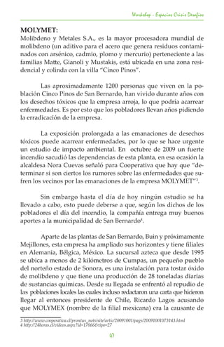 Workshop - Espacios Crisis Desafios

MOLYMET:
Molibdeno y Metales S.A., es la mayor procesadora mundial de
molibdeno (un aditivo para el acero que genera residuos contami-
nados con arsénico, cadmio, plomo y mercurio) perteneciente a las
familias Matte, Gianoli y Mustakis, está ubicada en una zona resi-
dencial y colinda con la villa “Cinco Pinos”.

	       Las aproximadamente 1200 personas que viven en la po-
blación Cinco Pinos de San Bernardo, han vivido durante años con
los desechos tóxicos que la empresa arroja, lo que podría acarrear
enfermedades. Es por esto que los pobladores llevan años pidiendo
la erradicación de la empresa.

	       La exposición prolongada a las emanaciones de desechos
tóxicos puede acarrear enfermedades, por lo que se hace urgente
un estudio de impacto ambiental. En octubre de 2009 un fuerte
incendio sacudió las dependencias de esta planta, en esa ocasión la
alcaldesa Nora Cuevas señaló para Cooperativa que hay que “de-
terminar si son ciertos los rumores sobre las enfermedades que su-
fren los vecinos por las emanaciones de la empresa MOLYMET”3.

	      Sin embargo hasta el día de hoy ningún estudio se ha
llevado a cabo, esto puede deberse a que, según los dichos de los
pobladores el día del incendio, la compañía entrega muy buenos
aportes a la municipalidad de San Bernardo4.

	       Aparte de las plantas de San Bernardo, Buin y próximamente
Mejillones, esta empresa ha ampliado sus horizontes y tiene filiales
en Alemania, Bélgica, México. La sucursal azteca que desde 1995
se ubica a menos de 2 kilómetros de Cumpas, un pequeño pueblo
del norteño estado de Sonora, es una instalación para tostar óxido
de molibdeno y que tiene una producción de 28 toneladas diarias
de sustancias químicas. Desde su llegada se enfrentó al repudio de
las poblaciones locales las cuales incluso redactaron una carta que hicieron
llegar al entonces presidente de Chile, Ricardo Lagos acusando
que MOLYMEX (nombre de la filial mexicana) era la causante de
3 http://www.cooperativa.cl/prontus_nots/site/artic/20091001/pags/20091001073143.html	
4 http://24horas.cl/videos.aspx?id=17066&tipo=27	

                                              47
 