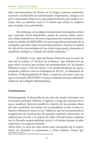 Workshop - Espacios Crisis Desafios

altas concentraciones de plomo en la sangre, tumores cerebrales,
aumento considerable de enfermedades respiratorias, alergias a la
piel e importantes bajas en la capacidad productiva de campos cer-
canos. Pero ya sabemos cual es el criterio que utiliza la empresa
para manejar a las autoridades.

	       Sin embargo, en su página institucional esta empresa señala
que “escuelas, liceos industriales, juntas de vecinos, niños, ancia-
nos, clubes deportivos y diversas organizaciones sociales cercanas a
todas las filiales de MOLYMET son preocupación permanente de la
compañía, que tiene entre sus principios básicos mejorar la calidad
de vida de las comunidades de las cuales forma parte y fomentar el
equilibrio ecológico y cuidado del medio ambiente.” 5

	       Es debido a esta supuesta buena intención que en junio de
este año se realizó el “Festival de la Basura” que culminó con un
gran show musical que incluyó las presentaciones de las bandas
Difuntos Correa y Tiro de Gracia. Y en donde brindaron su apoyo
entidades públicas como la Embajada de EE.UU., el Ministerio de
Cultura, la Municipalidad de Buin y empresas privadas entre las
que se encuentra MOLYMET, el mayor contaminante por anhídrido
sulfuroso de la Región Metropolitana.


Conclusiones

Históricamente, el desarrollo de las artes ha estado vinculado con
la iniciativa privada. Primero, la Iglesia, y luego los mecenas de la
época medieval, hicieron posible la creación de las grandes obras
del arte occidental. Así mismo en la actualidad, se han creado es-
tímulos tributarios (como la Ley Valdés) lo que ha incrementado el
surgimiento de Fundaciones de grandes empresas interesadas en
subvencionar el arte y la cultura en Chile. De esta forma cooperan
con la llamada responsabilidad social, y al mismo tiempo evaden
impuestos. Un negocio redondo.
Ahora bien, es tarea de cada artista estar conscientes de la impor-
tancia de mantener su autonomía y visión artística. Pensar que
5http://www.molymet.cl/es/rse/24-gestion-comunitaria.html

                                               48
 