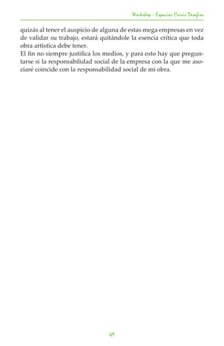 Workshop - Espacios Crisis Desafios

quizás al tener el auspicio de alguna de estas mega empresas en vez
de validar su trabajo, estará quitándole la esencia crítica que toda
obra artística debe tener.
El fin no siempre justifica los medios, y para esto hay que pregun-
tarse si la responsabilidad social de la empresa con la que me aso-
ciaré coincide con la responsabilidad social de mi obra.




                                 49
 