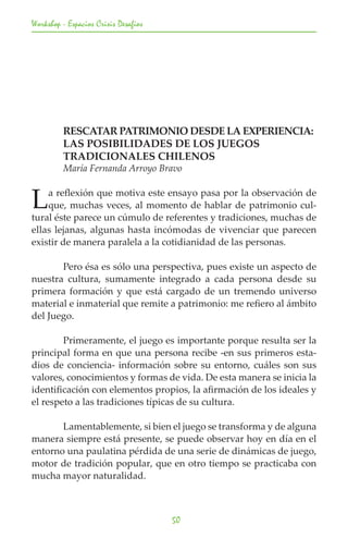 Workshop - Espacios Crisis Desafios




	        RESCATAR PATRIMONIO DESDE LA EXPERIENCIA: 	
	        LAS POSIBILIDADES DE LOS JUEGOS
	        TRADICIONALES CHILENOS
	        María Fernanda Arroyo Bravo


L   a reflexión que motiva este ensayo pasa por la observación de
    que, muchas veces, al momento de hablar de patrimonio cul-
tural éste parece un cúmulo de referentes y tradiciones, muchas de
ellas lejanas, algunas hasta incómodas de vivenciar que parecen
existir de manera paralela a la cotidianidad de las personas.

	      Pero ésa es sólo una perspectiva, pues existe un aspecto de
nuestra cultura, sumamente integrado a cada persona desde su
primera formación y que está cargado de un tremendo universo
material e inmaterial que remite a patrimonio: me refiero al ámbito
del Juego.

	       Primeramente, el juego es importante porque resulta ser la
principal forma en que una persona recibe -en sus primeros esta-
dios de conciencia- información sobre su entorno, cuáles son sus
valores, conocimientos y formas de vida. De esta manera se inicia la
identificación con elementos propios, la afirmación de los ideales y
el respeto a las tradiciones típicas de su cultura.

	      Lamentablemente, si bien el juego se transforma y de alguna
manera siempre está presente, se puede observar hoy en día en el
entorno una paulatina pérdida de una serie de dinámicas de juego,
motor de tradición popular, que en otro tiempo se practicaba con
mucha mayor naturalidad.



                                      50
 