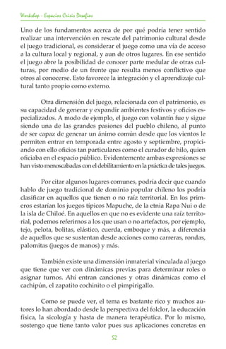 Workshop - Espacios Crisis Desafios

Uno de los fundamentos acerca de por qué podría tener sentido
realizar una intervención en rescate del patrimonio cultural desde
el juego tradicional, es considerar el juego como una vía de acceso
a la cultura local y regional, y aun de otros lugares. En ese sentido
el juego abre la posibilidad de conocer parte medular de otras cul-
turas, por medio de un frente que resulta menos conflictivo que
otros al conocerse. Esto favorece la integración y el aprendizaje cul-
tural tanto propio como externo.

	       Otra dimensión del juego, relacionada con el patrimonio, es
su capacidad de generar y expandir ambientes festivos y oficios es-
pecializados. A modo de ejemplo, el juego con volantín fue y sigue
siendo una de las grandes pasiones del pueblo chileno, al punto
de ser capaz de generar un ánimo común desde que los vientos le
permiten entrar en temporada entre agosto y septiembre, propici-
ando con ello oficios tan particulares como el curador de hilo, quien
oficiaba en el espacio público. Evidentemente ambas expresiones se
han visto menoscabadas con el debilitamiento en la práctica de tales juegos.

	        Por citar algunos lugares comunes, podría decir que cuando
hablo de juego tradicional de dominio popular chileno los podría
clasificar en aquellos que tienen o no raíz territorial. En los prim-
eros estarían los juegos típicos Mapuche, de la etnia Rapa Nui o de
la isla de Chiloé. En aquellos en que no es evidente una raíz territo-
rial, podemos referirnos a los que usan o no artefactos, por ejemplo,
tejo, pelota, bolitas, elástico, cuerda, emboque y más, a diferencia
de aquellos que se sustentan desde acciones como carreras, rondas,
palomitas (juegos de manos) y más.

	      También existe una dimensión inmaterial vinculada al juego
que tiene que ver con dinámicas previas para determinar roles o
asignar turnos. Ahí entran canciones y otras dinámicas como el
cachipún, el zapatito cochinito o el pimpirigallo.

	        Como se puede ver, el tema es bastante rico y muchos au-
tores lo han abordado desde la perspectiva del folclor, la educación
física, la sicología y hasta de manera terapéutica. Por lo mismo,
sostengo que tiene tanto valor pues sus aplicaciones concretas en
                                      52
 
