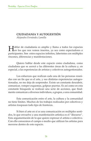Workshop - Espacios Crisis Desafios




	        CIUDADANIA Y AUTOGESTIÓN
	        Alejandra Fernández Lamilla




H     ablar de ciudadanía es amplio y llama a todos los espacios
      en los que nos vemos insertos, ya sea como espectadores o
participantes. Son estos espacios infinitos, laberintos con múltiples
rincones, diferencias y manifestaciones.

	      Quiero hablar desde este espacio como ciudadana, como
ciudadana que se acercó a las diferentes áreas de la cultura y, en
especial, a las experiencias de artistas y colectivos autogestionados.

	      Los esfuerzos que realizan cada una de las personas reuni-
das con un fin que es el arte, y sus distintas experiencias autoges-
tionadas, no me deja de sorprender. Existe un constante descubrir,
comunicar, romper esquemas, golpear puertas. Es así como en esta
constante búsqueda se realizan una serie de acciones, que final-
mente comunican a diversos individuos, a grupos, a una comunidad.

	       Esta comunicación entre el arte, la cultura y la comunidad
no tiene límites. Muchos de los trabajos realizados por colectivos y
artistas traspasan todo tipo de fronteras.

	       Si bien el arte en sí es una comunicación en múltiples senti-
dos, lo que envuelve a una manifestación artística es el “discurso”.
Esta argumentación de lo que quiere expresar el artista o colectivo.
Con ello conocemos el campo o medio que utilizan los artistas para
moverse dentro de este espacio.



                                      54
 