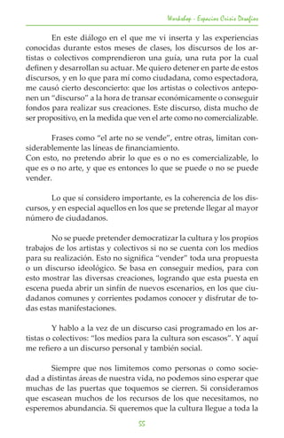 Workshop - Espacios Crisis Desafios

	       En este diálogo en el que me vi inserta y las experiencias
conocidas durante estos meses de clases, los discursos de los ar-
tistas o colectivos comprendieron una guía, una ruta por la cual
definen y desarrollan su actuar. Me quiero detener en parte de estos
discursos, y en lo que para mí como ciudadana, como espectadora,
me causó cierto desconcierto: que los artistas o colectivos antepo-
nen un “discurso” a la hora de transar económicamente o conseguir
fondos para realizar sus creaciones. Este discurso, dista mucho de
ser propositivo, en la medida que ven el arte como no comercializable.

	      Frases como “el arte no se vende”, entre otras, limitan con-
siderablemente las líneas de financiamiento.
Con esto, no pretendo abrir lo que es o no es comercializable, lo
que es o no arte, y que es entonces lo que se puede o no se puede
vender.

	       Lo que sí considero importante, es la coherencia de los dis-
cursos, y en especial aquellos en los que se pretende llegar al mayor
número de ciudadanos.

	       No se puede pretender democratizar la cultura y los propios
trabajos de los artistas y colectivos si no se cuenta con los medios
para su realización. Esto no significa “vender” toda una propuesta
o un discurso ideológico. Se basa en conseguir medios, para con
esto mostrar las diversas creaciones, logrando que esta puesta en
escena pueda abrir un sinfín de nuevos escenarios, en los que ciu-
dadanos comunes y corrientes podamos conocer y disfrutar de to-
das estas manifestaciones.

	        Y hablo a la vez de un discurso casi programado en los ar-
tistas o colectivos: “los medios para la cultura son escasos”. Y aquí
me refiero a un discurso personal y también social.

	      Siempre que nos limitemos como personas o como socie-
dad a distintas áreas de nuestra vida, no podemos sino esperar que
muchas de las puertas que toquemos se cierren. Si consideramos
que escasean muchos de los recursos de los que necesitamos, no
esperemos abundancia. Si queremos que la cultura llegue a toda la
                                  55
 
