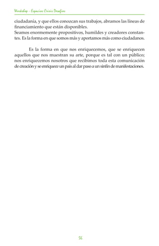Workshop - Espacios Crisis Desafios

ciudadanía, y que ellos conozcan sus trabajos, abramos las líneas de
financiamiento que están disponibles.
Seamos enormemente propositivos, humildes y creadores constan-
tes. Es la forma en que somos más y aportamos más como ciudadanos.

	        Es la forma en que nos enriquecemos, que se enriquecen
aquellos que nos muestran su arte, porque es tal con un público;
nos enriquecemos nosotros que recibimos toda esta comunicación
de creación y se enriquece un país al dar paso a un sinfín de manifestaciones.




                                      56
 