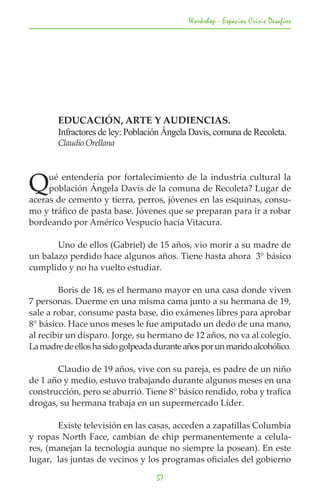 Workshop - Espacios Crisis Desafios




	       EDUCACIÓN, ARTE Y AUDIENCIAS.
	       Infractores de ley: Población Ángela Davis, comuna de Recoleta.
	       Claudio Orellana




Q    ué entendería por fortalecimiento de la industria cultural la
     población Ángela Davis de la comuna de Recoleta? Lugar de
aceras de cemento y tierra, perros, jóvenes en las esquinas, consu-
mo y tráfico de pasta base. Jóvenes que se preparan para ir a robar
bordeando por Américo Vespucio hacia Vitacura.

	      Uno de ellos (Gabriel) de 15 años, vio morir a su madre de
un balazo perdido hace algunos años. Tiene hasta ahora 3° básico
cumplido y no ha vuelto estudiar.

	       Boris de 18, es el hermano mayor en una casa donde viven
7 personas. Duerme en una misma cama junto a su hermana de 19,
sale a robar, consume pasta base, dio exámenes libres para aprobar
8° básico. Hace unos meses le fue amputado un dedo de una mano,
al recibir un disparo. Jorge, su hermano de 12 años, no va al colegio.
La madre de ellos ha sido golpeada durante años por un marido alcohólico.

	      Claudio de 19 años, vive con su pareja, es padre de un niño
de 1 año y medio, estuvo trabajando durante algunos meses en una
construcción, pero se aburrió. Tiene 8° básico rendido, roba y trafica
drogas, su hermana trabaja en un supermercado Líder.

	      Existe televisión en las casas, acceden a zapatillas Columbia
y ropas North Face, cambian de chip permanentemente a celula-
res, (manejan la tecnología aunque no siempre la posean). En este
lugar, las juntas de vecinos y los programas oficiales del gobierno

                                   57
 