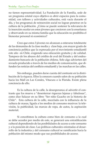 Workshop - Espacios Crisis Desafios

no tienen representatividad. La Fundación de la Familia, sede de
un programa estatal cuyo objetivo es abrir espacios para la comu-
nidad, con talleres y actividades culturales, está vacía durante el
día, y los programas de reinserción social no logran penetrar en la
cultura de la población. ¿Cómo se puede sostener la relevancia de
la inserción escolar en estos jóvenes que crecieron con la enseñanza
y observando en su misma familia que la educación no posibilita el
bienestar personal ni económico?

	       Creo que estos 3 jóvenes no alcanzan a enterarse totalmente
de las demandas de la clase media y clase baja ,con mayor grado de
conciencia política que la expresada por el movimiento estudiantil
este año en Chile, exigiendo una educación gratuita y de calidad.
Tampoco de los abusos del crédito de aval del Estado y del endeu-
damiento bancario de la población chilena. Solo algo advierten del
revuelo producido a través de los medios de comunicación, que di-
funden las noticias del conflicto estudiantil y las marchas en las calles.

	       Sin embargo, pueden darse cuenta del contraste en la distri-
bución de la riqueza. Ellos la conocen cuando salen de su población
hacia los Mall en Las Condes, Vitacura o la Florida. Existe plena
conciencia de ello.

	       Es la cultura de la calle, la desesperanza al advertir el con-
traste que los mueve a “desenterrar riquezas lejanas y fabulosas”,
como dice Salazar en su libro “Ser niño Guacho en la historia de
Chile”. Esta cultura de la calle, mezclada con la influencia de la
cultura de masas, ligada a los medios de consumo masivos: la tele-
visión, la publicidad, las marcas de ropa, de autos, la aspiración
material.

	       Si concebimos la cultura como bien de consumo a la cual
se debe acceder por medio de este, se generará una estratificación
cultural dependiendo de las posibilidades de acceso a este consumo
y a la posición de clase. Las políticas culturales orientadas al desar-
rollo de la industria y del consumo cultural se ramificarán hacia la
población del mismo modo que sus posibilidades de acceso.


                                      58
 