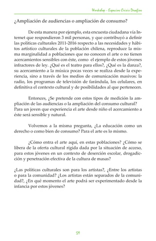 Workshop - Espacios Crisis Desafios

¿Ampliación de audiencias o ampliación de consumo?

	       De esta manera por ejemplo, esta encuesta ciudadana vía In-
ternet que respondieron 3 mil personas, y que contribuyó a definir
las políticas culturales 2011-2016 respecto a las necesidades y hábi-
tos artístico culturales de la población chilena, reproduce la mis-
ma marginalidad a poblaciones que no conocen el arte o no tienen
acercamientos sensibles con éste, como el ejemplo de estos jóvenes
infractores de ley. ¿Qué es el teatro para ellos?, ¿Qué es la danza?,
su acercamiento a la música pocas veces se realiza desde la expe-
riencia, sino a través de los medios de comunicación masivos: la
radio, los programas de televisión de farándula, los celulares, en
definitiva el contexto cultural y de posibilidades al que pertenecen.

	       Entonces, ¿Se pretende con estos tipos de medición la am-
pliación de las audiencias o la ampliación del consumo cultural?
Para un joven que experiencia el arte desde niño el acercamiento a
éste será sensible y natural.

	      Volvemos a la misma pregunta, ¿La educación como un
derecho o como bien de consumo? Para el arte es lo mismo.

	       ¿Cómo entra el arte aquí, en estas poblaciones? ¿Cómo se
libera de la oferta cultural rígida dada por la situación de acceso,
para estos jóvenes en un contexto de deserción escolar, drogadic-
ción y penetración efectiva de la cultura de masas?

¿Las políticas culturales son para los artistas?, ¿Entre los artistas
o para la comunidad? ¿Los artistas están separados de la comuni-
dad?, ¿En qué momento el arte podrá ser experimentado desde la
infancia por estos jóvenes?




                                 59
 