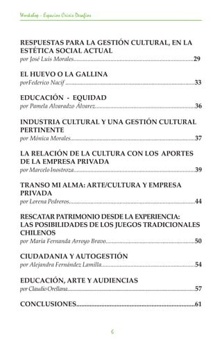 Workshop - Espacios Crisis Desafios



RESPUESTAS PARA LA GESTIÓN CULTURAL, EN LA
ESTÉTICA SOCIAL ACTUAL
por José Luis Morales..............................................................................29

EL HUEVO O LA GALLINA
porFederico Nacif ....................................................................................33

EDUCACIÓN - EQUIDAD
por Pamela Alvaradzo Álvarez.................................................................36

INDUSTRIA CULTURAL Y UNA GESTIÓN CULTURAL
PERTINENTE
por Mónica Morales.................................................................................37

LA RELACIÓN DE LA CULTURA CON LOS 	APORTES
DE LA EMPRESA PRIVADA
por Marcelo Inostroza...............................................................................39

TRANSO MI ALMA: ARTE/CULTURA Y EMPRESA
PRIVADA
por Lorena Pedreros..................................................................................44

RESCATAR PATRIMONIO DESDE LA EXPERIENCIA: 		
LAS POSIBILIDADES DE LOS JUEGOS TRADICIONALES
CHILENOS
por María Fernanda Arroyo Bravo..........................................................50

CIUDADANIA Y AUTOGESTIÓN
por Alejandra Fernández Lamilla.............................................................54

EDUCACIÓN, ARTE Y AUDIENCIAS
por Claudio Orellana...................................................................................................57

CONCLUSIONES.......................................................................61



                                                            6
 