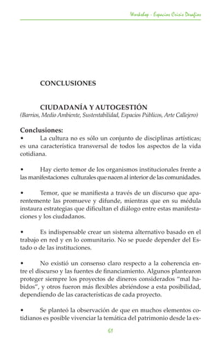Workshop - Espacios Crisis Desafios




	       CONCLUSIONES


	       CIUDADANÍA Y AUTOGESTIÓN
(Barrios, Medio Ambiente, Sustentabilidad, Espacios Públicos, Arte Callejero)

Conclusiones:
•	     La cultura no es sólo un conjunto de disciplinas artísticas;
es una característica transversal de todos los aspectos de la vida
cotidiana.

•	     Hay cierto temor de los organismos institucionales frente a
las manifestaciones culturales que nacen al interior de las comunidades.

•	     Temor, que se manifiesta a través de un discurso que apa-
rentemente las promueve y difunde, mientras que en su médula
instaura estrategias que dificultan el diálogo entre estas manifesta-
ciones y los ciudadanos.

•	      Es indispensable crear un sistema alternativo basado en el
trabajo en red y en lo comunitario. No se puede depender del Es-
tado o de las instituciones.

•	       No existió un consenso claro respecto a la coherencia en-
tre el discurso y las fuentes de financiamiento. Algunos plantearon
proteger siempre los proyectos de dineros considerados “mal ha-
bidos”, y otros fueron más flexibles abriéndose a esta posibilidad,
dependiendo de las características de cada proyecto.

•	     Se planteó la observación de que en muchos elementos co-
tidianos es posible vivenciar la temática del patrimonio desde la ex-

                                      61
 