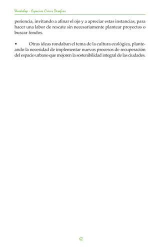 Workshop - Espacios Crisis Desafios

periencia, invitando a afinar el ojo y a apreciar estas instancias, para
hacer una labor de rescate sin necesariamente plantear proyectos o
buscar fondos.

•	      Otras ideas rondaban el tema de la cultura ecológica, plante-
ando la necesidad de implementar nuevos procesos de recuperación
del espacio urbano que mejoren la sostenibilidad integral de las ciudades.




                                      62
 
