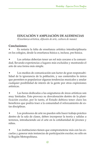 Workshop - Espacios Crisis Desafios




	      EDUCACIÓN Y AMPLIACIÓN DE AUDIENCIAS
	      (Enseñanza artística, difusión de arte, cultura de masas)

Conclusiones:
•	      Es notaria la falta de enseñanza artística interdisciplinaria
en los colegios, desde la enseñanza básica o, incluso, pre-básica.

•	      Los artistas deberían tener un rol más cercano a la comuni-
dad, llevando experiencias a lugares más excluidos y mostrando el
arte de una forma más simple.

•	       Los medios de comunicación son factor de gran responsabi-
lidad de la ignorancia de la población, y sus contenidos lo único
que permiten es popularizar algunas tendencias musicales y anular
cualquier posibilidad de interés de la gente por otras expresiones
artísticas.

•	      Las horas dedicadas a las asignaturas de áreas artísticas son
muy limitadas. Esto provoca su desvaloración dentro de la plani-
ficación escolar, por lo tanto, el Estado debiera tener claro los
beneficios que podría traer a la comunidad el reforzamiento de es-
tas disciplinas.

•	     Los profesores de arte no pueden sólo hacer trabajo práctico
dentro de la sala de clases, deben incorporar la teoría y salidas a
terrenos, introduciendo así el arte en la cotidianidad de jóvenes y
niños.

•	      Las instituciones tienen que comprometerse más con las es-
cuelas y generar más instancias de participación escolar; no sólo en
la Región Metropolitana.

                                  63
 