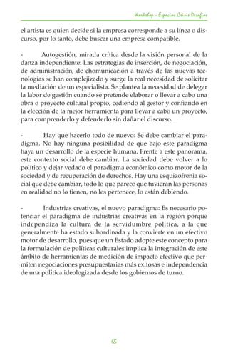 Workshop - Espacios Crisis Desafios

el artista es quien decide si la empresa corresponde a su línea o dis-
curso, por lo tanto, debe buscar una empresa compatible.

-	      Autogestión, mirada crítica desde la visión personal de la
danza independiente: Las estrategias de inserción, de negociación,
de administración, de chomunicación a través de las nuevas tec-
nologías se han complejizado y surge la real necesidad de solicitar
la mediación de un especialista. Se plantea la necesidad de delegar
la labor de gestión cuando se pretende elaborar o llevar a cabo una
obra o proyecto cultural propio, cediendo al gestor y confiando en
la elección de la mejor herramienta para llevar a cabo un proyecto,
para comprenderlo y defenderlo sin dañar el discurso.

-	       Hay que hacerlo todo de nuevo: Se debe cambiar el para-
digma. No hay ninguna posibilidad de que bajo este paradigma
haya un desarrollo de la especie humana. Frente a este panorama,
este contexto social debe cambiar. La sociedad debe volver a lo
político y dejar vedado el paradigma económico como motor de la
sociedad y de recuperación de derechos. Hay una esquizofrenia so-
cial que debe cambiar, todo lo que parece que tuvieran las personas
en realidad no lo tienen, no les pertenece, lo están debiendo.

-	      Industrias creativas, el nuevo paradigma: Es necesario po-
tenciar el paradigma de industrias creativas en la región porque
independiza la cultura de la servidumbre política, a la que
generalmente ha estado subordinada y la convierte en un efectivo
motor de desarrollo, pues que un Estado adopte este concepto para
la formulación de políticas culturales implica la integración de este
ámbito de herramientas de medición de impacto efectivo que per-
miten negociaciones presupuestarias más exitosas e independencia
de una política ideologizada desde los gobiernos de turno.




                                  65
 