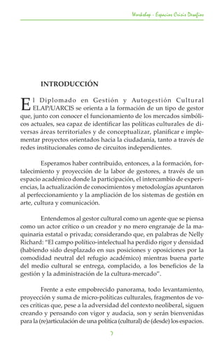 Workshop - Espacios Crisis Desafios




	       INTRODUCCIÓN


E    l Diplomado en Gestión y Auto g e s t i ó n C u l t u r a l
     ELAP/UARCIS se orienta a la formación de un tipo de gestor
que, junto con conocer el funcionamiento de los mercados simbóli-
cos actuales, sea capaz de identificar las políticas culturales de di-
versas áreas territoriales y de conceptualizar, planificar e imple-
mentar proyectos orientados hacia la ciudadanía, tanto a través de
redes institucionales como de circuitos independientes.

	       Esperamos haber contribuido, entonces, a la formación, for-
talecimiento y proyección de la labor de gestores, a través de un
espacio académico donde la participación, el intercambio de experi-
encias, la actualización de conocimientos y metodologías apuntaron
al perfeccionamiento y la ampliación de los sistemas de gestión en
arte, cultura y comunicación.

	      Entendemos al gestor cultural como un agente que se piensa
como un actor crítico o un creador y no mero engranaje de la ma-
quinaria estatal o privada; considerando que, en palabras de Nelly
Richard: “El campo político-intelectual ha perdido rigor y densidad
(habiendo sido desplazado en sus posiciones y oposiciones por la
comodidad neutral del refugio académico) mientras buena parte
del medio cultural se entrega, complacido, a los beneficios de la
gestión y la administración de la cultura-mercado”.

	        Frente a este empobrecido panorama, todo levantamiento,
proyección y suma de micro-políticas culturales, fragmentos de vo-
ces críticas que, pese a la adversidad del contexto neoliberal, siguen
creando y pensando con vigor y audacia, son y serán bienvenidas
para la (re)articulación de una política (cultural) de (desde) los espacios.
                                     7
 