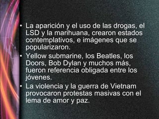 La aparición y el uso de las drogas, el LSD y la marihuana, crearon estados contemplativos, e imágenes que se popularizaron.  Yellow submarine, los Beatles, los Doors, Bob Dylan y muchos más, fueron referencia obligada entre los jóvenes. La violencia y la guerra de Vietnam provocaron protestas masivas con el lema de amor y paz. 