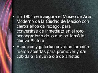En 1964 se inaugura el Museo de Arte Moderno de la Ciudad de México con claros años de rezago, para convertirse de inmediato en el foro consagratorio de lo que se llamó la Nueva Pintura.  Espacios y galerías privadas también fueron abiertas para promover y dar cabida a la nueva ola de artistas.  