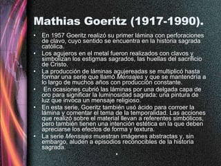 Mathias Goeritz (1917-1990).  En 1957 Goeritz realizó su primer lámina con perforaciones de clavo, cuyo sentido se encuentra en la historia sagrada católica.  Los agujeros en el metal fueron realizados con clavos y simbolizan los estigmas sagrados, las huellas del sacrificio de Cristo.  La producción de láminas agujereadas se multiplicó hasta formar una serie que llamó  Mensajes  y que se mantendría a lo largo de muchos años con producción constante. En ocasiones cubrió las láminas por una delgada capa de oro para significar la luminosidad sagrada: una pintura de luz que invoca un mensaje religioso. En esta serie, Goeritz también usó ácido para corroer la lámina y comentar el tema de la temporalidad. Las acciones que realizó sobre el material llevan a referentes simbólicos, pero también tienen una intención estética en la que deben apreciarse los efectos de forma y textura.  La serie  Mensajes  muestran imágenes abstractas y, sin embargo, aluden a episodios reconocibles de la historia sagrada.  