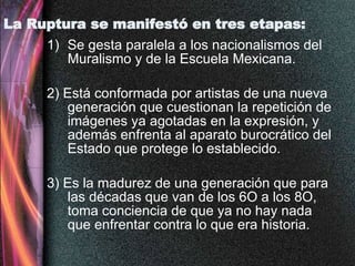La Ruptura se manifestó en tres etapas: Se gesta paralela a los nacionalismos del Muralismo y de la Escuela Mexicana. 2) Está conformada por artistas de una nueva generación que cuestionan la repetición de imágenes ya agotadas en la expresión, y además enfrenta al aparato burocrático del Estado que protege lo establecido. 3) Es la madurez de una generación que para las décadas que van de los 6O a los 8O, toma conciencia de que ya no hay nada que enfrentar contra lo que era historia. 