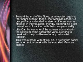 Toward the end of the fifties, as a reaction against the "nopal curtain", that is, the "Mexican school", a group of artists decided to steer a different course steeped in individualism, thereby entering the great mainstream of tradition with their own personality.  Lilia Carrillo was one of the women artists who in the sixties became part of the various efforts to break with the post-Revolutionary nationalist tradition.  This was a break with official art, a break with social engagement, a break with the so-called Mexican school. 