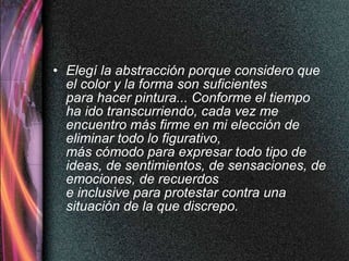 Elegí la abstracción porque considero que el color y la forma son suficientes  para hacer pintura... Conforme el tiempo ha ido transcurriendo, cada vez me encuentro más firme en mi elección de eliminar todo lo figurativo,  más cómodo para expresar todo tipo de ideas, de sentimientos, de sensaciones, de emociones, de recuerdos e inclusive para protestar contra una situación de la que discrepo. 
