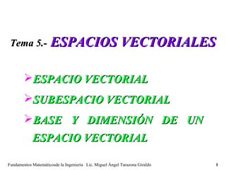 Tema 5.-            ESPACIOS VECTORIALES

        ESPACIO VECTORIAL
        SUBESPACIO VECTORIAL
        BASE Y DIMENSIÓN DE UN
            ESPACIO VECTORIAL

Fundamentos Matemáticosde la Ingeniería Lic. Miguel Ángel Tarazona Giraldo   1
 