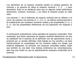Los elementos de un espacio vectorial reciben el nombre genérico de
   vectores y en general se utiliza la notación vectorial (           ,...) para
   denotarlos. Esto no es obstáculo para que en algunos casos particulares
   (polinomios, matrices, funciones,...) se utilice la notación propia en cada
   caso.
   Los axiomas 1.- de la definición de espacio vectorial real se refieren a la
   suma de vectores, los axiomas 2.- c.- y 2.- d.- se refieren exclusivamente a
   la multiplicación por escalares (números reales) y las propiedades 2.- a.- y
   2.- b.- son las propiedades distributivas de una operación con respecto a
   otra.


   A continuación presentamos varios ejemplos de espacios vectoriales. Para
   comprobar que tienen estructura de espacio vectorial deberíamos ver que
   se satisfacen los 8 axiomas de la definición con las operaciones suma y
   producto por un escalar definidas. Este trabajo es muy sencillo y se basa
   exclusivamente en propiedades de los números reales (no olvidar que
   estamos trabajando, en principio, con espacios vectoriales reales). Dado
   que también es una labor muy tediosa omitiremos las comprobaciones,
   pero hay que insistir en que es absolutamente necesario comprobar los 8
   axiomas.

Fundamentos Matemáticosde la Ingeniería                                            11
 