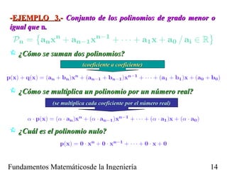 -EJEMPLO 3.- Conjunto de los polinomios de grado menor o
igual que n.


 ¿Cómo se suman dos polinomios?
                         (coeficiente a coeficiente)



 ¿Cómo se multiplica un polinomio por un número real?
             (se multiplica cada coeficiente por el número real)



 ¿Cuál es el polinomio nulo?



Fundamentos Matemáticosde la Ingeniería                            14
 