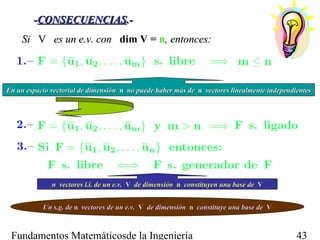 -CONSECUENCIAS.-
    Si V es un e.v. con dim V = n, entonces:



En un espacio vectorial de dimensión n no puede haber más de n vectores linealmente independientes




              n vectores l.i. de un e.v. V de dimensión n constituyen una base de V


           Un s.g. de n vectores de un e.v. V de dimensión n constituye una base de V



 Fundamentos Matemáticosde la Ingeniería                                                     43
 