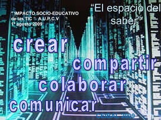 “ El espacio del saber” &quot; IMPACTO SOCIO-EDUCATIVO de las TIC   “  A.U.P.C.V 1º agosto 2009  CEIBAL 2009 crear comunicar compartir colaborar 