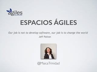 ESPACIOS ÁGILES
@MaicaTrinidad
Our job is not to develop software, our job is to change the world
Jeff Patton
 