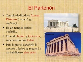 El PartenónTemplo dedicado a Atenea Pártenos (‘virgen’, gr. παρθενος).Es un templo dórico octástilo.Obra de Ictinio y Calícrates, supervisado por Fidias.Para lograr el equilibrio, la armonía y belleza se recurrió a un habilidoso efecto óptico.  