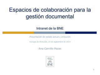 Espacios de colaboración para la gestión documental Intranet de la BNE 
Presentación de estado actual y evolución 
Consejo de Dirección, 22 de septiembre de 2014 
Ana Carrillo Pozas 
1 
 