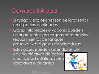 El fuego y explosiones son peligros serios en espacios confinados Gases inflamables o vapores pueden estar presentes en cargamentos previos, recubrimientos de tanques , preservativos o gases de soldaduras. Estos gases pueden incendiarse por equipo eléctrico defectuoso, electricidad estática, chispas de soldadura o cigarrillos ARC Safety Consulting Services 