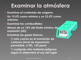 Examinar el contenido de oxígeno: Un 19.5% como mínimo y un 23.5% como máximo Examinar los combustibles: Menos de un 10% del límite mínimo de  explosión (LEL) Examinar los gases tóxicos: El  más común es el monóxido de carbono (nivel de exposición permisible, o PEL, <35 ppm) O  cualquier otro material peligroso según lo determine el uso del lugar . ARC Safety Consulting Services 