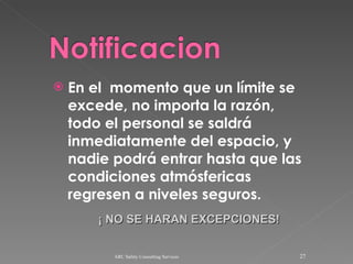 En el  momento que un límite se excede, no importa la razón, todo el personal se saldrá inmediatamente del espacio, y nadie podrá entrar hasta que las condiciones atmósfericas regresen a niveles seguros. ARC Safety Consulting Services ¡ NO SE HARAN EXCEPCIONES! 