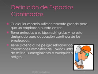 Cualquier espacio suficientemente grande para que un empleado pueda entrar. Tiene entradas o salidas restringidas y no esta designado para ocupación continua de los empleados. Tiene potencial de peligro relacionados a las condiciones atmosféricas( Tóxicas, inflamables, de asfixie) sumergimiento o cualquier otro peligro. ARC Safety Consulting Services 