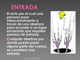 El acto por el cual una persona pasa intencionalmente a través de una abertura para acceder a un lugar encerrado que requiere permiso de entrada . Cualquier abertura por donde pueda pasar alguna parte del cuerpo, se considera una entrada . ARC Safety Consulting Services 