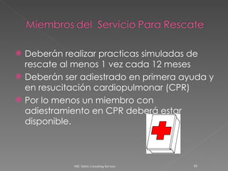 Deberán realizar practicas simuladas de rescate al menos 1 vez cada 12 meses Deberán ser adiestrado en primera ayuda y en resucitación cardiopulmonar (CPR) Por lo menos un miembro con adiestramiento en CPR deberá estar disponible. ARC Safety Consulting Services 