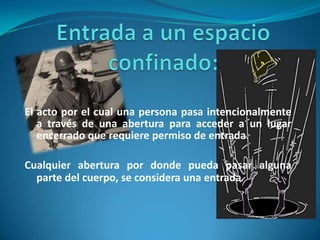 Entrada a un espacio confinado:El acto por el cual una persona pasa intencionalmente a través de una abertura para acceder a un lugar encerrado que requiere permiso de entrada.Cualquier abertura por donde pueda pasar alguna parte del cuerpo, se considera una entrada.