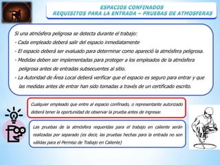 Si una atmósfera peligrosa se detecta durante el trabajo:
- Cada empleado deberá salir del espacio inmediatamente
- El espacio deberá ser evaluado para determinar como apareció la atmósfera peligrosa.
- Medidas deben ser implementadas para proteger a los empleados de la atmósfera
 peligrosa antes de entradas subsecuentes al sitio.
- La Autoridad de Área Local deberá verificar que el espacio es seguro para entrar y que
 las medidas antes de entrar han sido tomadas a través de un certificado escrito.


       Cualquier empleado que entre al espacio confinado, o representante autorizado
       deberá tener la oportunidad de observar la prueba antes de ingresar.


        Las pruebas de la atmósfera requeridas para el trabajo en caliente serán
        realizadas por separado (es decir, las pruebas hechas para la entrada no son
        válidas para el Permiso de Trabajo en Caliente)
 