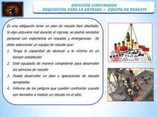 Es una obligación tener un plan de rescate bien diseñado.
Si algo estuviera mal durante el ingreso, se podría necesitar
personal con experiencia en rescates y emergencias. Se
debe seleccionar un equipo de rescate que:
1. Tenga la capacidad de alcanzar a la víctima en un
   tiempo establecido
2. Esté equipado de manera competente para desarrollar
   los servicios de rescate
3. Pueda desarrollar un plan y operaciones de rescate
   apropiadas
4. Informe de los peligros que pueden confrontar cuando
   son llamados a realizar un rescate en el sitio.
 