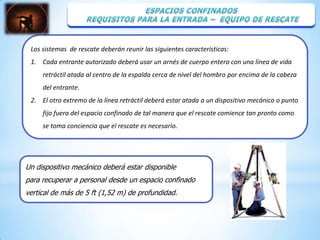 Los sistemas de rescate deberán reunir las siguientes características:
 1. Cada entrante autorizado deberá usar un arnés de cuerpo entero con una línea de vida
     retráctil atada al centro de la espalda cerca de nivel del hombro por encima de la cabeza
     del entrante.
 2. El otro extremo de la línea retráctil deberá estar atada a un dispositivo mecánico o punto
     fijo fuera del espacio confinado de tal manera que el rescate comience tan pronto como
     se toma conciencia que el rescate es necesario.




Un dispositivo mecánico deberá estar disponible
para recuperar a personal desde un espacio confinado
vertical de más de 5 ft (1,52 m) de profundidad.
 